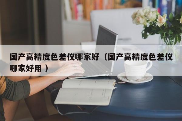 國(guó)產(chǎn)高精度色差儀哪家好（國(guó)產(chǎn)高精度色差儀哪家好用 ）