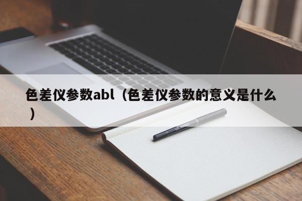 色差儀參數(shù)abl（色差儀參數(shù)的意義是什么 ）