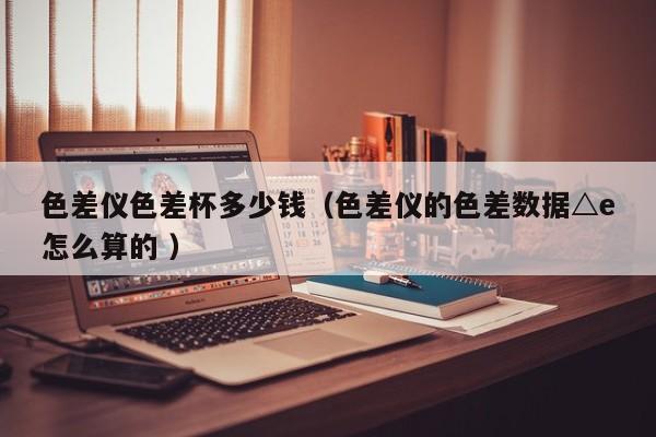 色差儀色差杯多少錢（色差儀的色差數(shù)據(jù)△e怎么算的 ）