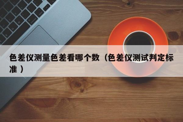色差儀測量色差看哪個(gè)數(shù)（色差儀測試判定標(biāo)準(zhǔn) ）