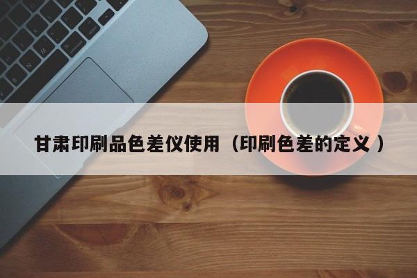 甘肅印刷品色差儀使用（印刷色差的定義 ）