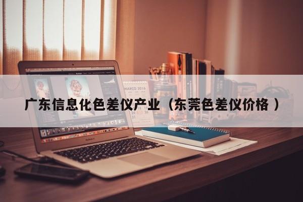 廣東信息化色差儀產(chǎn)業(yè)（東莞色差儀價格 ）