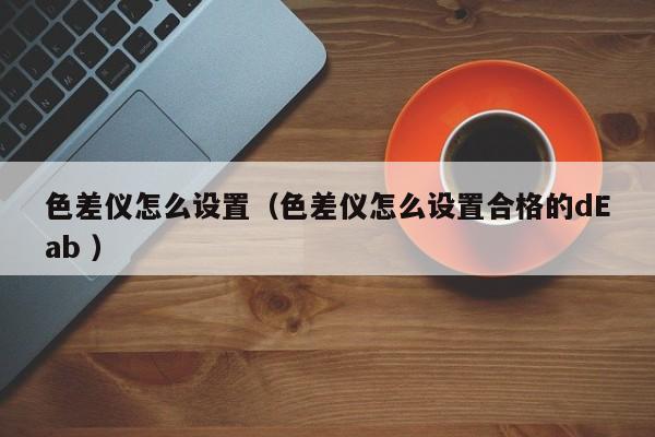色差儀怎么設置（色差儀怎么設置合格的dEab ）