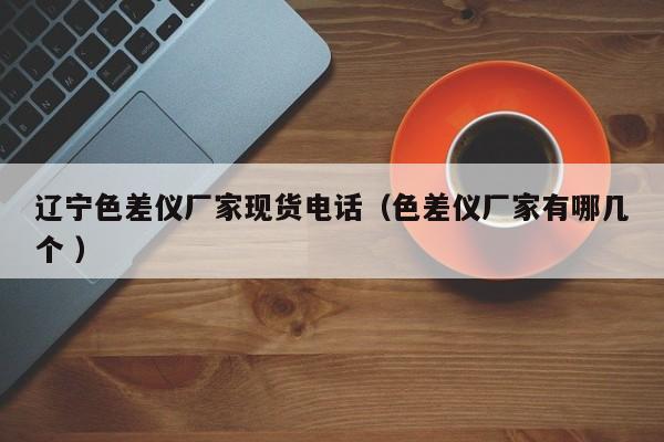 遼寧色差儀廠家現(xiàn)貨電話（色差儀廠家有哪幾個 ）