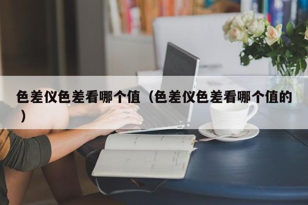 色差儀色差看哪個值（色差儀色差看哪個值的 ）