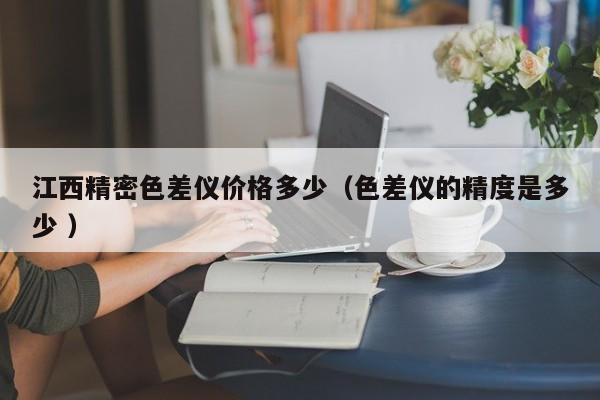 江西精密色差儀價格多少（色差儀的精度是多少 ）
