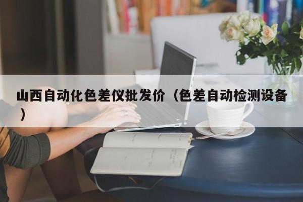 山西自動化色差儀批發(fā)價（色差自動檢測設(shè)備 ）
