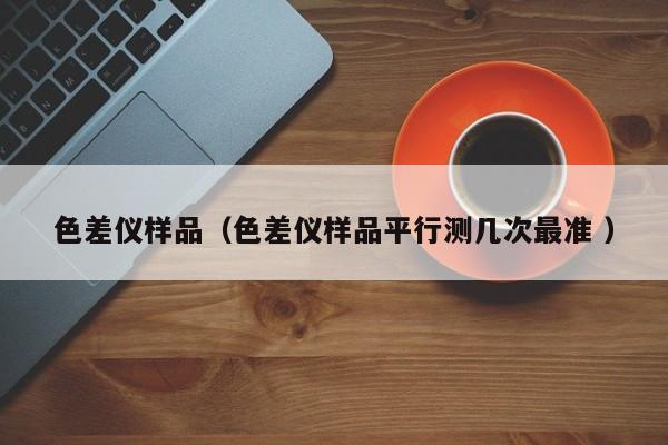 色差儀樣品（色差儀樣品平行測(cè)幾次最準(zhǔn) ）