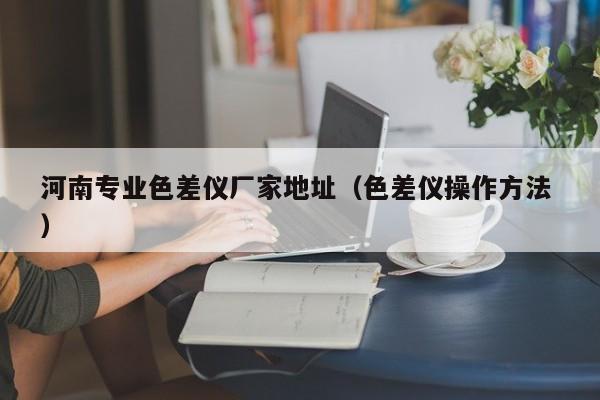 河南專業(yè)色差儀廠家地址（色差儀操作方法 ）