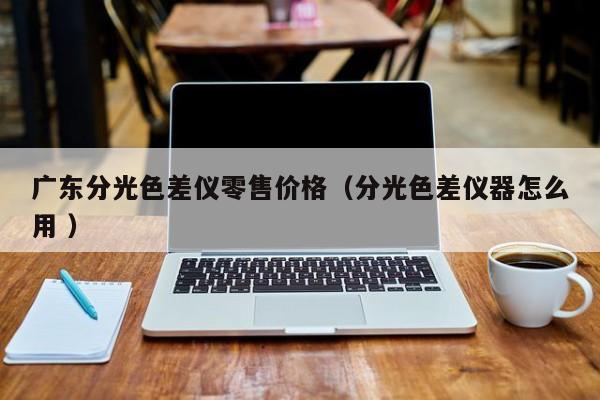 廣東分光色差儀零售價格（分光色差儀器怎么用 ）