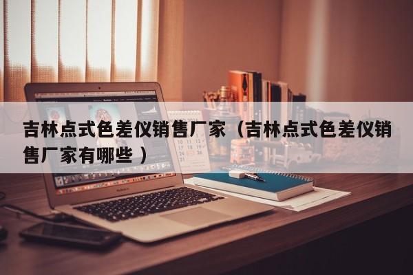 吉林點(diǎn)式色差儀銷售廠家（吉林點(diǎn)式色差儀銷售廠家有哪些 ）
