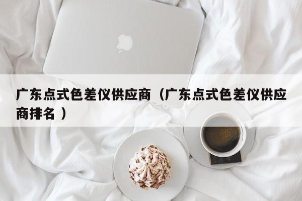 廣東點(diǎn)式色差儀供應(yīng)商（廣東點(diǎn)式色差儀供應(yīng)商排名 ）
