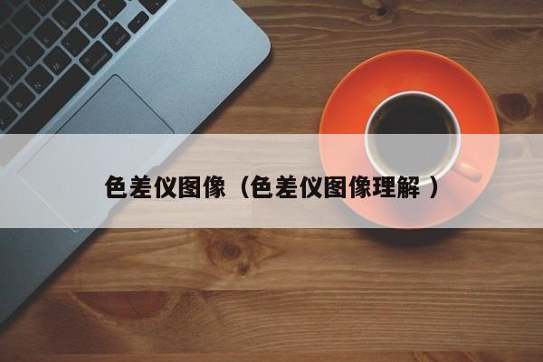 色差儀圖像（色差儀圖像理解 ）
