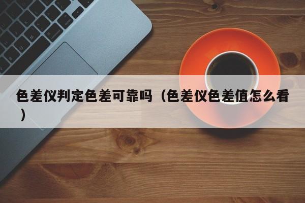色差儀判定色差可靠嗎（色差儀色差值怎么看 ）
