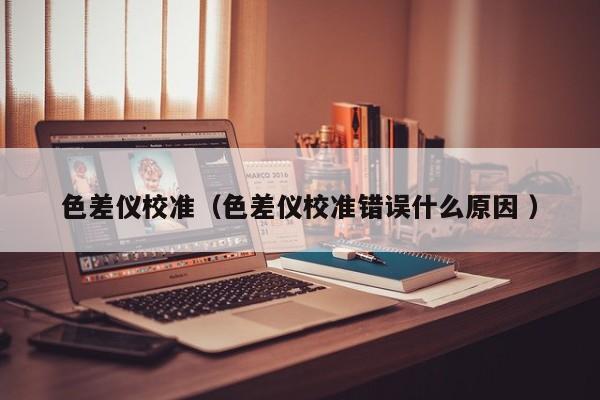 色差儀校準(zhǔn)（色差儀校準(zhǔn)錯(cuò)誤什么原因 ）
