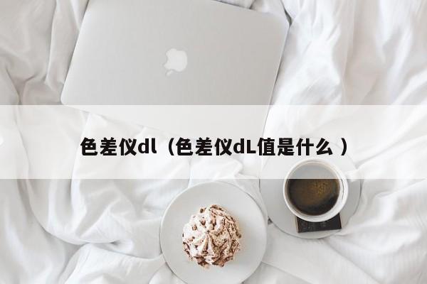 色差儀dl（色差儀dL值是什么 ）