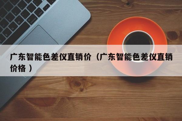 廣東智能色差儀直銷價（廣東智能色差儀直銷價格 ）