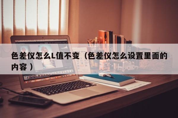 色差儀怎么L值不變（色差儀怎么設(shè)置里面的內(nèi)容 ）