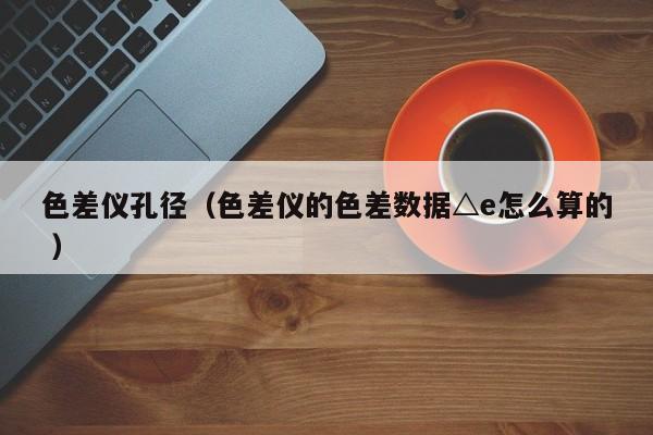 色差儀孔徑（色差儀的色差數(shù)據(jù)△e怎么算的 ）