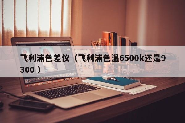 飛利浦色差儀（飛利浦色溫6500k還是9300 ）