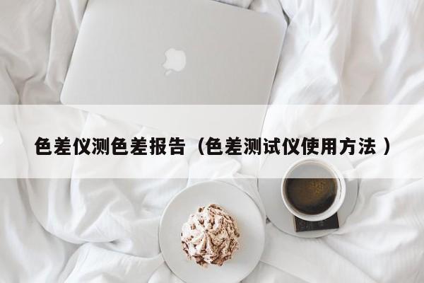 色差儀測(cè)色差報(bào)告（色差測(cè)試儀使用方法 ）