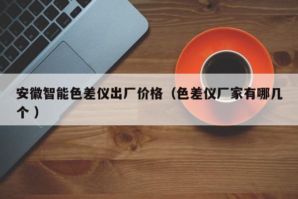 安徽智能色差儀出廠價(jià)格（色差儀廠家有哪幾個(gè) ）