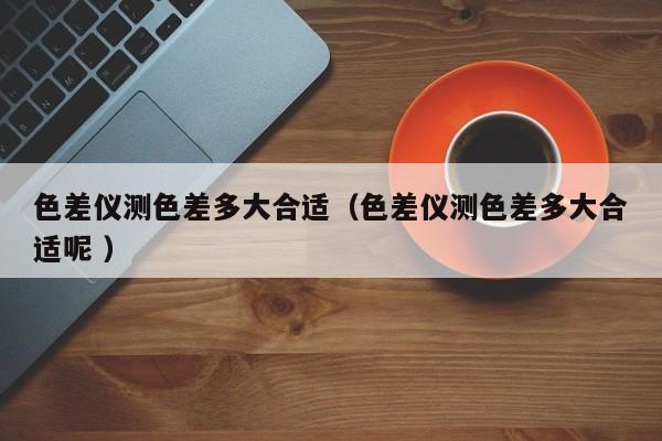 色差儀測(cè)色差多大合適（色差儀測(cè)色差多大合適呢 ）