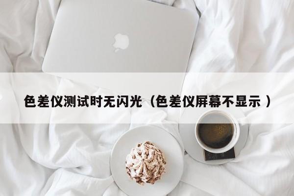 色差儀測(cè)試時(shí)無(wú)閃光（色差儀屏幕不顯示 ）