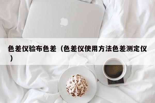色差儀驗(yàn)布色差（色差儀使用方法色差測(cè)定儀 ）