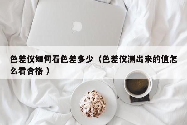 色差儀如何看色差多少（色差儀測(cè)出來(lái)的值怎么看合格 ）