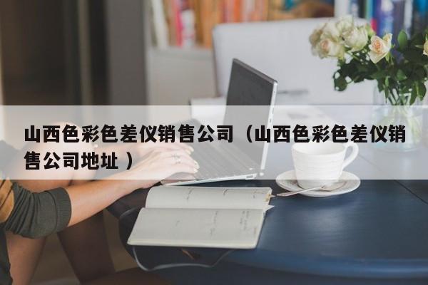 山西色彩色差儀銷售公司（山西色彩色差儀銷售公司地址 ）