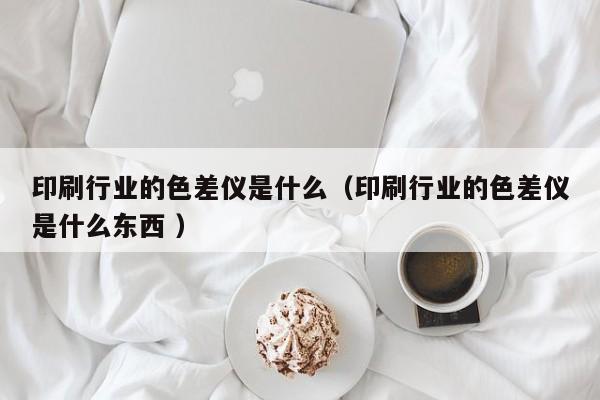 印刷行業(yè)的色差儀是什么（印刷行業(yè)的色差儀是什么東西 ）