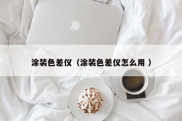 涂裝色差儀（涂裝色差儀怎么用 ）