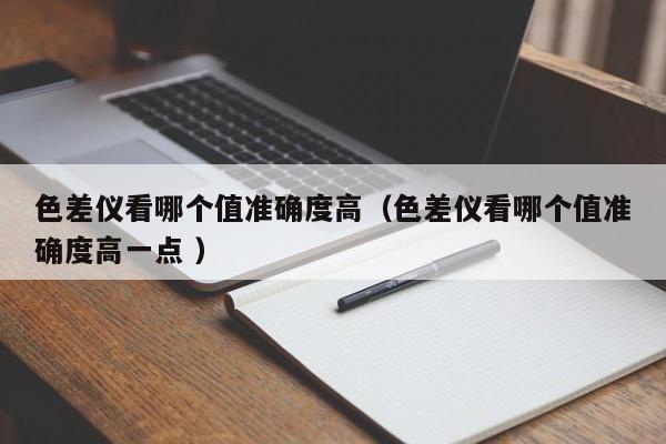 色差儀看哪個值準(zhǔn)確度高（色差儀看哪個值準(zhǔn)確度高一點 ）