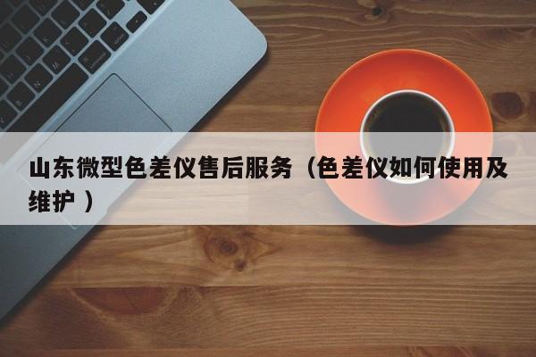 山東微型色差儀售后服務(wù)（色差儀如何使用及維護 ）