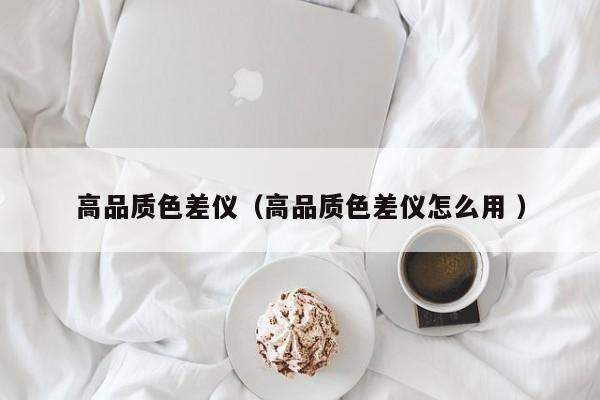 高品質(zhì)色差儀（高品質(zhì)色差儀怎么用 ）