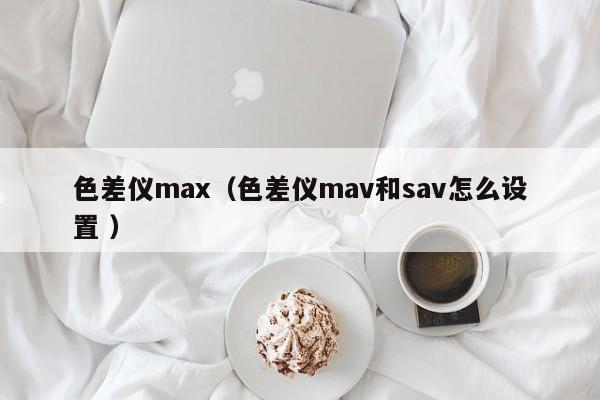 色差儀max（色差儀mav和sav怎么設置 ）