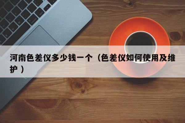 河南色差儀多少錢一個（色差儀如何使用及維護(hù) ）
